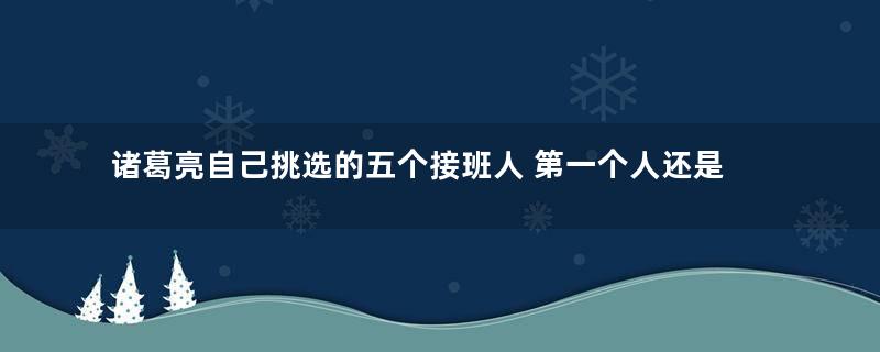 诸葛亮自己挑选的五个接班人 第一个人还是死在自己手里的